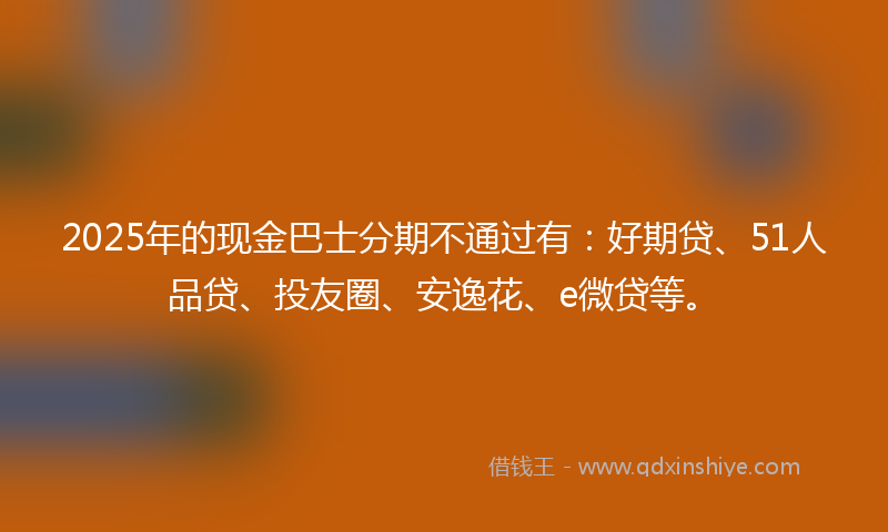 2025年的现金巴士分期不通过有：好期贷、51人品贷、投友圈、安逸花、e微贷等。