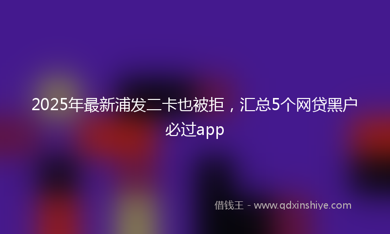 2025年最新浦发二卡也被拒，汇总5个网贷黑户必过app