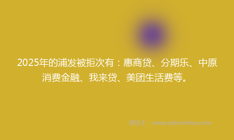 2025年的浦发被拒次有：惠商贷、分期乐、中原消费金融、我来贷、美团生活费等。