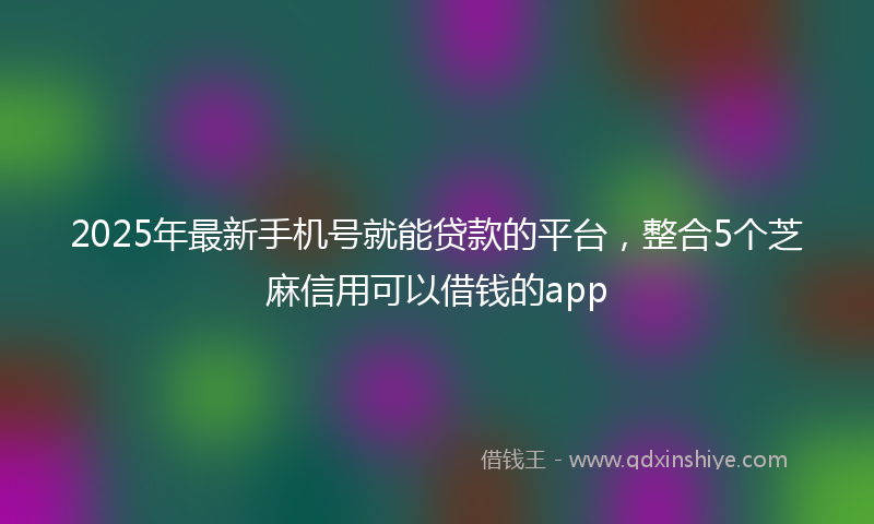 2025年最新手机号就能贷款的平台，整合5个芝麻信用可以借钱的app