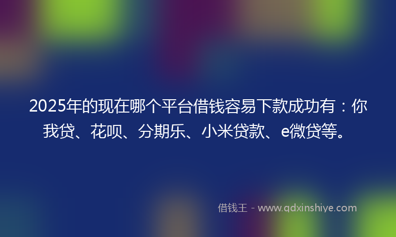 2025年的现在哪个平台借钱容易下款成功有：你我贷、花呗、分期乐、小米贷款、e微贷等。