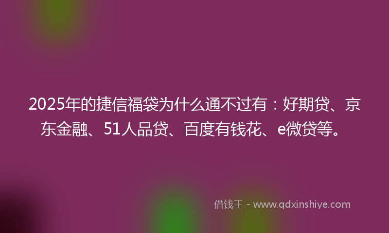 2025年的捷信福袋为什么通不过有：好期贷、京东金融、51人品贷、百度有钱花、e微贷等。