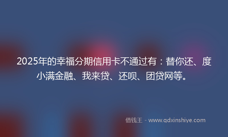 2025年的幸福分期信用卡不通过有：替你还、度小满金融、我来贷、还呗、团贷网等。