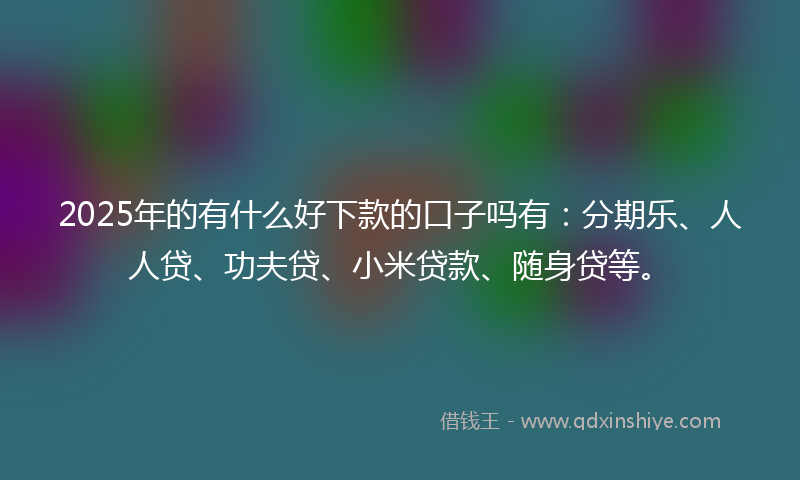 2025年的有什么好下款的口子吗有：分期乐、人人贷、功夫贷、小米贷款、随身贷等。