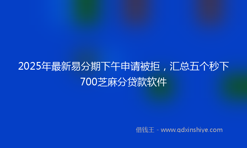2025年最新易分期下午申请被拒，汇总五个秒下700芝麻分贷款软件