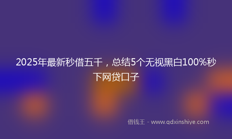 2025年最新秒借五千，总结5个无视黑白100%秒下网贷口子