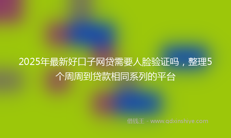 2025年最新好口子网贷需要人脸验证吗，整理5个周周到贷款相同系列的平台