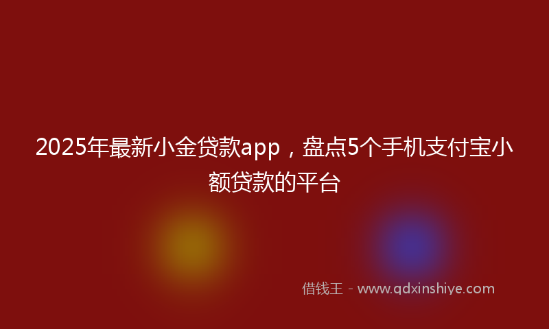 2025年最新小金贷款app，盘点5个手机支付宝小额贷款的平台