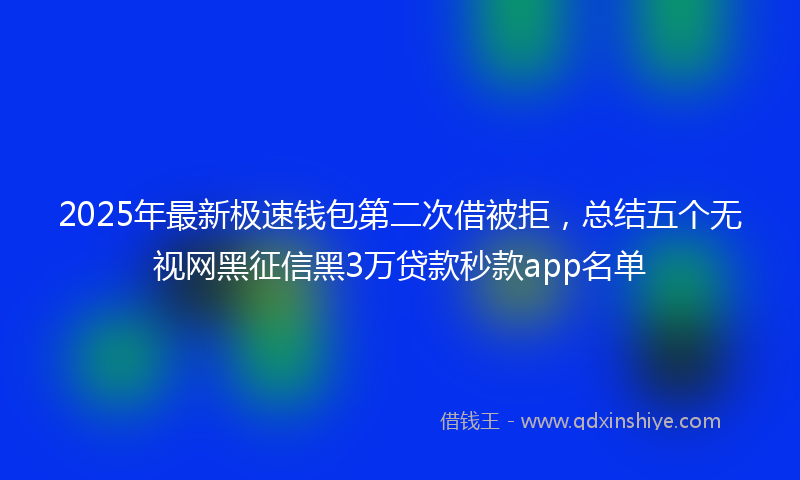 2025年最新极速钱包第二次借被拒，总结五个无视网黑征信黑3万贷款秒款app名单