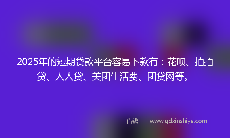 2025年的短期贷款平台容易下款有：花呗、拍拍贷、人人贷、美团生活费、团贷网等。