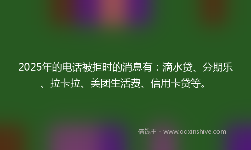2025年的电话被拒时的消息有：滴水贷、分期乐、拉卡拉、美团生活费、信用卡贷等。