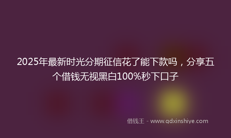 2025年最新时光分期征信花了能下款吗，分享五个借钱无视黑白100%秒下口子