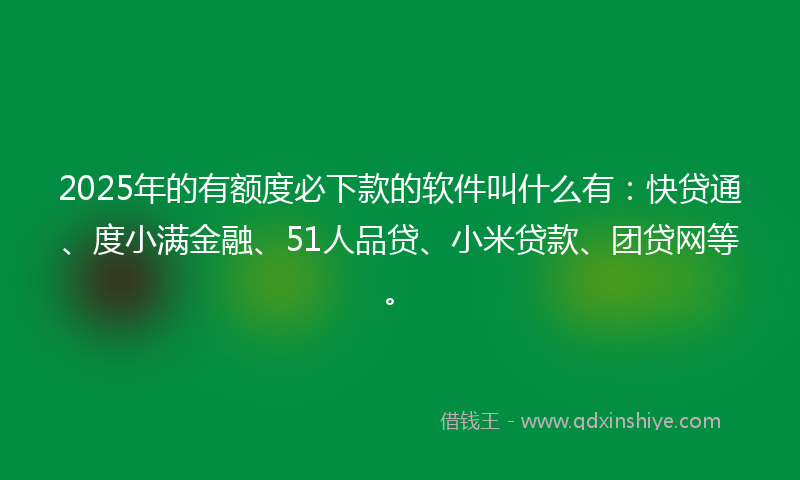 2025年的有额度必下款的软件叫什么有：快贷通、度小满金融、51人品贷、小米贷款、团贷网等。