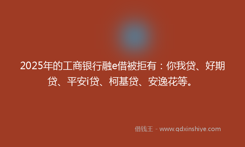 2025年的工商银行融e借被拒有：你我贷、好期贷、平安i贷、柯基贷、安逸花等。