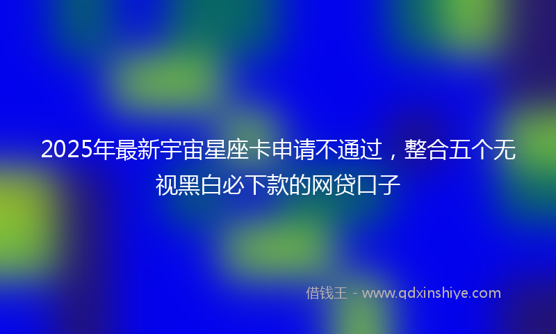 2025年最新宇宙星座卡申请不通过，整合五个无视黑白必下款的网贷口子