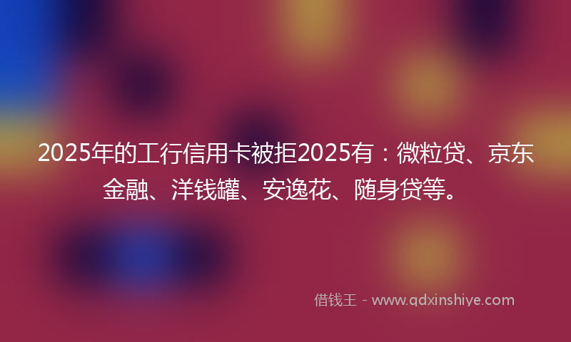 2025年的工行信用卡被拒2025有：微粒贷、京东金融、洋钱罐、安逸花、随身贷等。