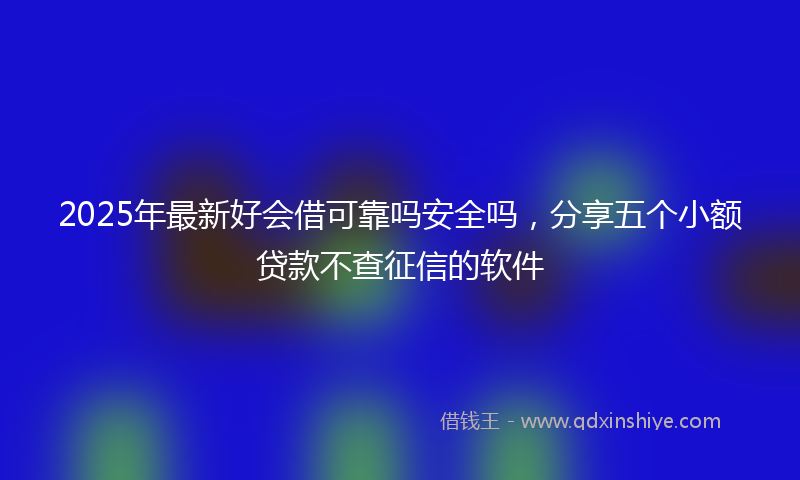 2025年最新好会借可靠吗安全吗，分享五个小额贷款不查征信的软件