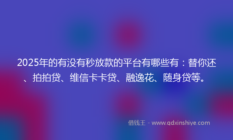 2025年的有没有秒放款的平台有哪些有：替你还、拍拍贷、维信卡卡贷、融逸花、随身贷等。