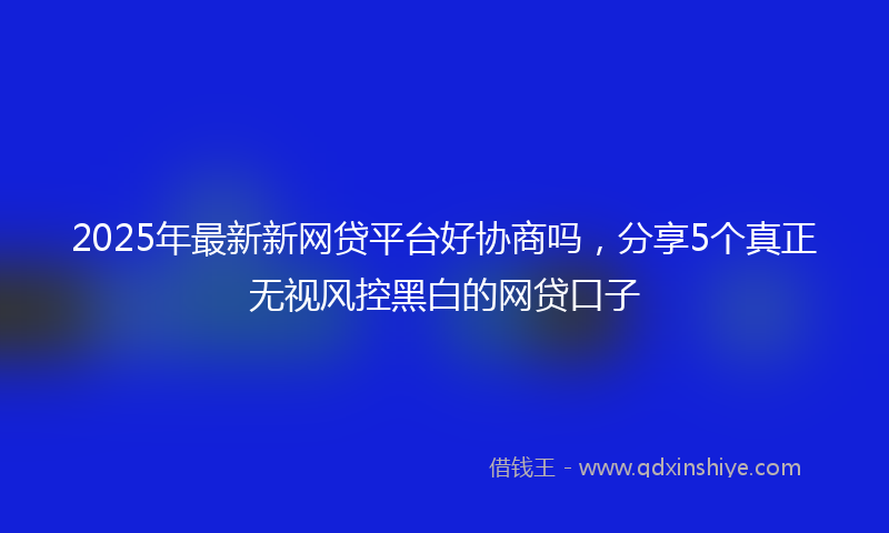 2025年最新新网贷平台好协商吗，分享5个真正无视风控黑白的网贷口子