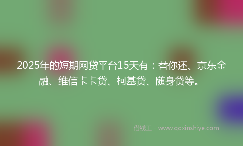 2025年的短期网贷平台15天有：替你还、京东金融、维信卡卡贷、柯基贷、随身贷等。