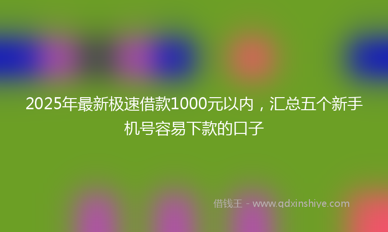 2025年最新极速借款1000元以内，汇总五个新手机号容易下款的口子
