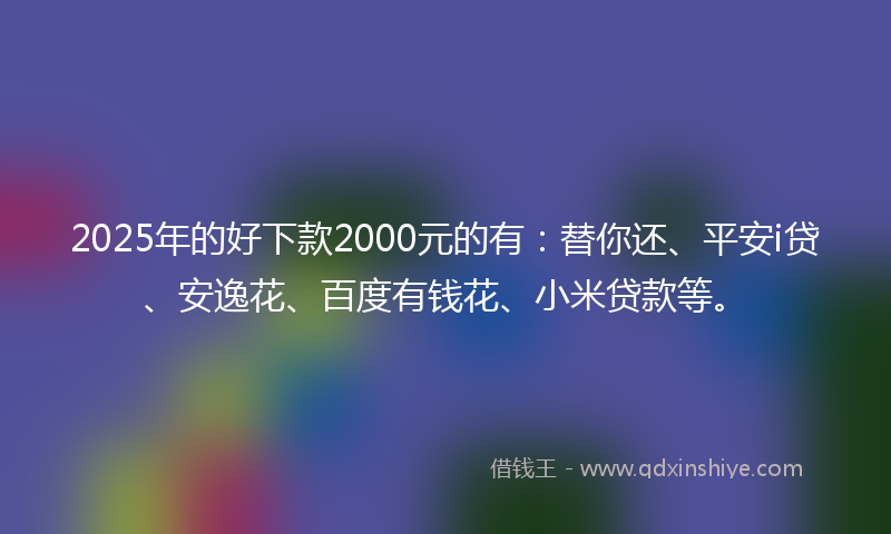 2025年的好下款2000元的有：替你还、平安i贷、安逸花、百度有钱花、小米贷款等。