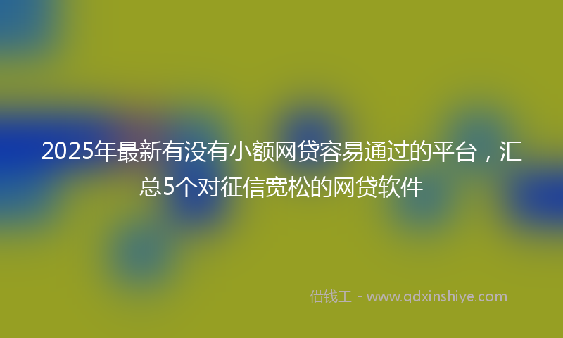 2025年最新有没有小额网贷容易通过的平台，汇总5个对征信宽松的网贷软件