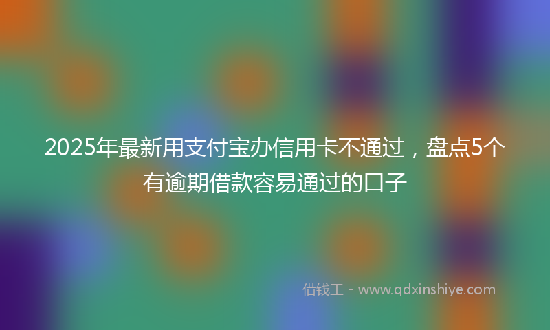 2025年最新用支付宝办信用卡不通过，盘点5个有逾期借款容易通过的口子