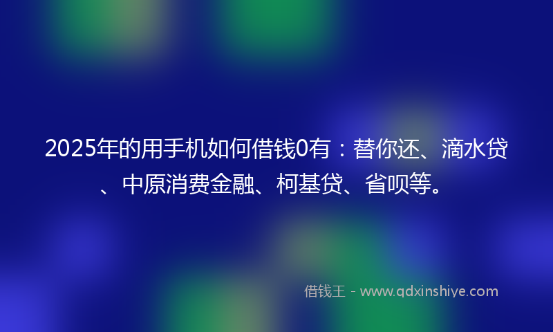 2025年的用手机如何借钱0有：替你还、滴水贷、中原消费金融、柯基贷、省呗等。