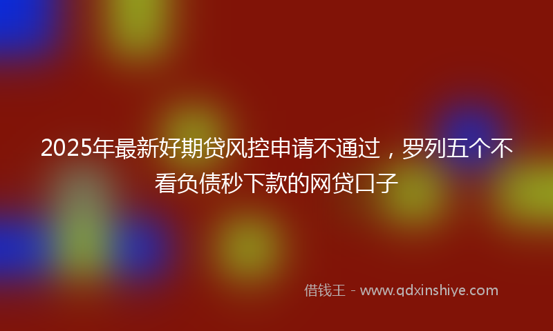 2025年最新好期贷风控申请不通过，罗列五个不看负债秒下款的网贷口子