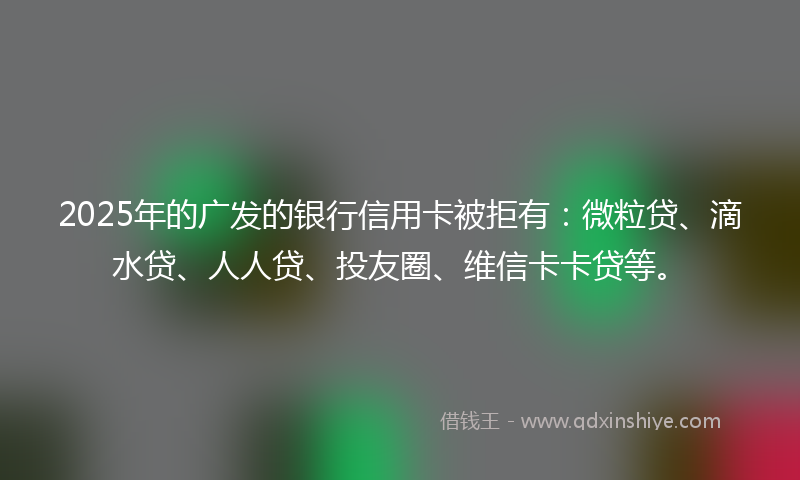 2025年的广发的银行信用卡被拒有：微粒贷、滴水贷、人人贷、投友圈、维信卡卡贷等。