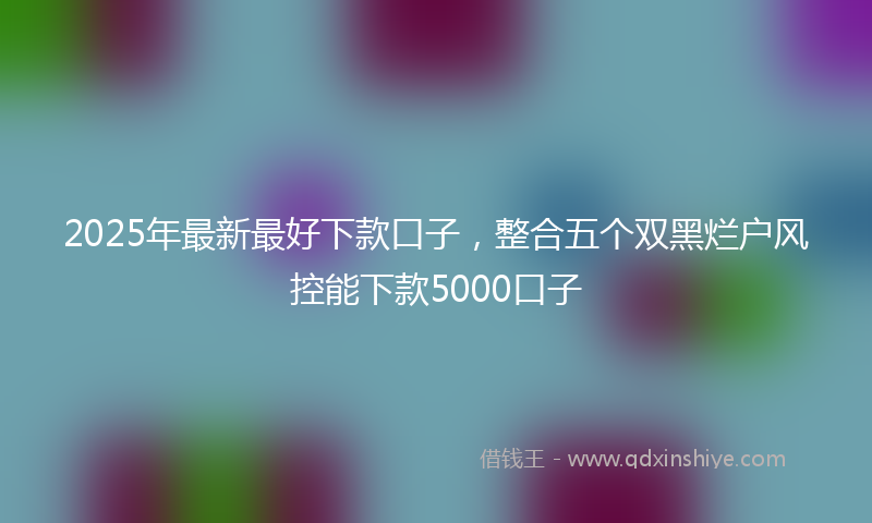 2025年最新最好下款口子，整合五个双黑烂户风控能下款5000口子