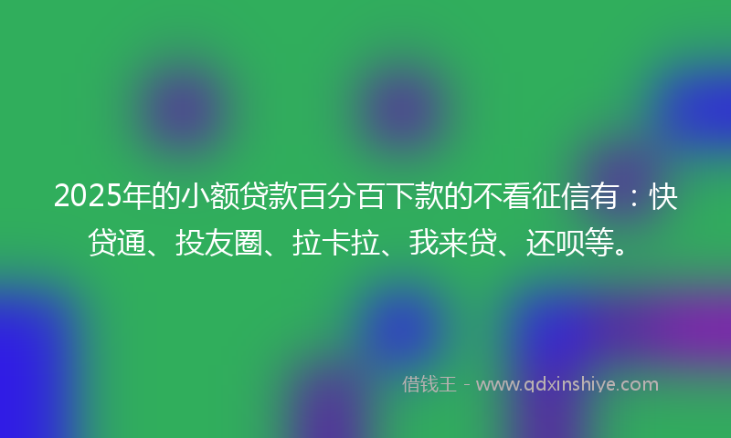 2025年的小额贷款百分百下款的不看征信有：快贷通、投友圈、拉卡拉、我来贷、还呗等。