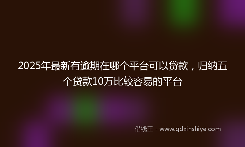2025年最新有逾期在哪个平台可以贷款，归纳五个贷款10万比较容易的平台
