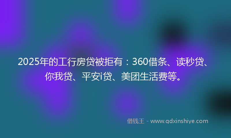 2025年的工行房贷被拒有：360借条、读秒贷、你我贷、平安i贷、美团生活费等。