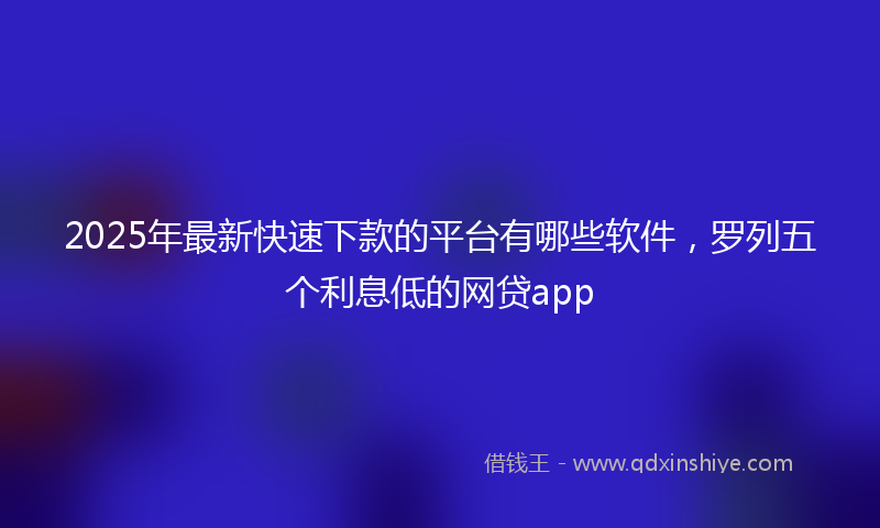 2025年最新快速下款的平台有哪些软件，罗列五个利息低的网贷app