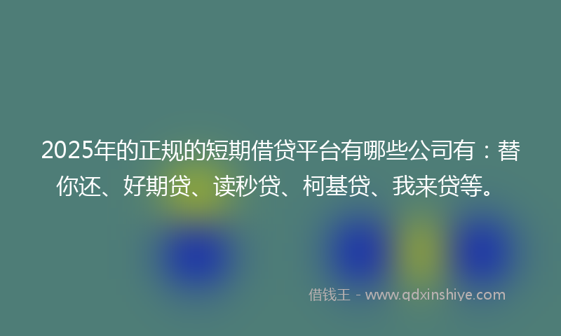 2025年的正规的短期借贷平台有哪些公司有：替你还、好期贷、读秒贷、柯基贷、我来贷等。