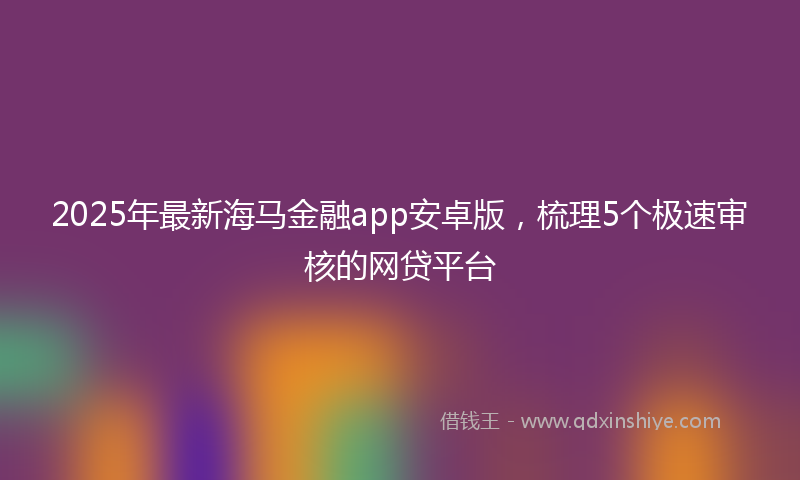 2025年最新海马金融app安卓版，梳理5个极速审核的网贷平台