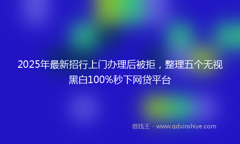 2025年最新招行上门办理后被拒，整理五个无视黑白100%秒下网贷平台