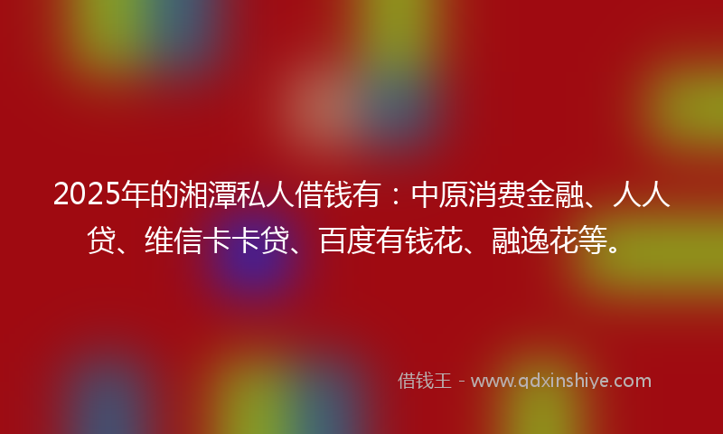 2025年的湘潭私人借钱有：中原消费金融、人人贷、维信卡卡贷、百度有钱花、融逸花等。