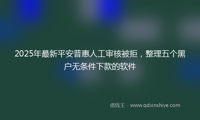2025年最新平安普惠人工审核被拒，整理五个黑户无条件下款的软件