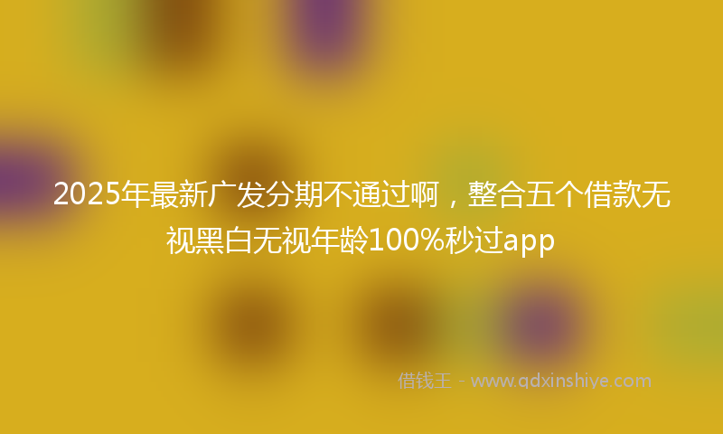 2025年最新广发分期不通过啊，整合五个借款无视黑白无视年龄100%秒过app