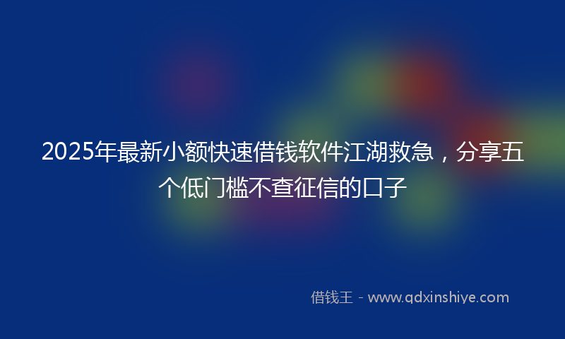 2025年最新小额快速借钱软件江湖救急，分享五个低门槛不查征信的口子