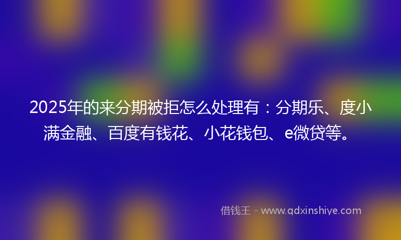 2025年的来分期被拒怎么处理有：分期乐、度小满金融、百度有钱花、小花钱包、e微贷等。
