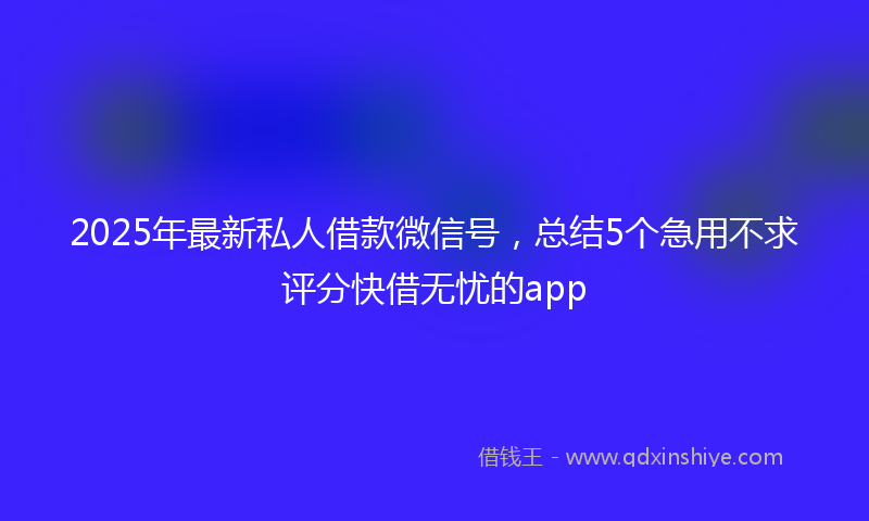 2025年最新私人借款微信号，总结5个急用不求评分快借无忧的app