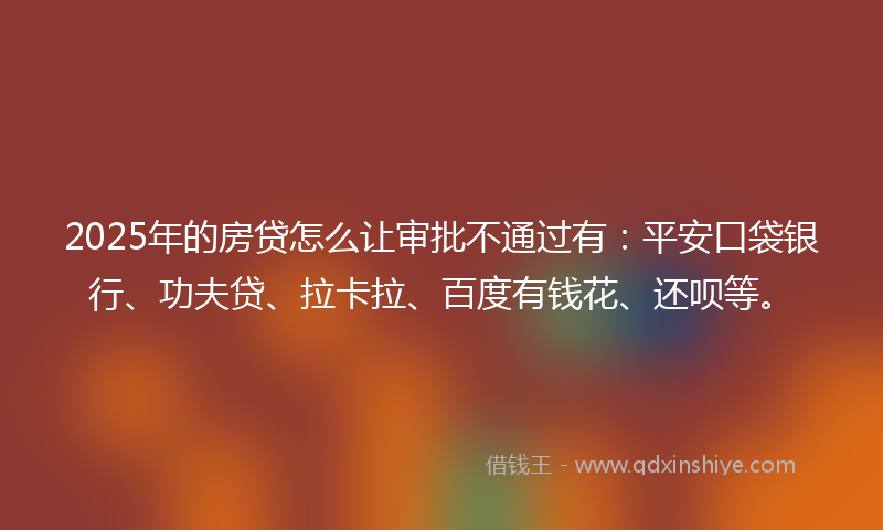2025年的房贷怎么让审批不通过有：平安口袋银行、功夫贷、拉卡拉、百度有钱花、还呗等。