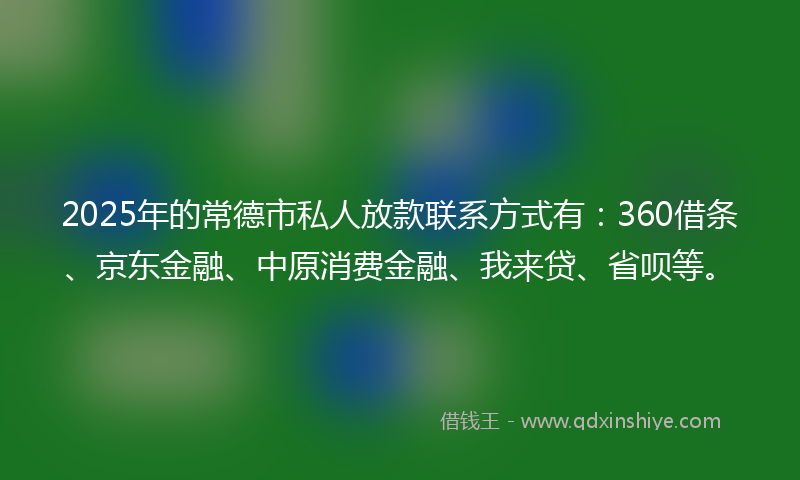 2025年的常德市私人放款联系方式有：360借条、京东金融、中原消费金融、我来贷、省呗等。