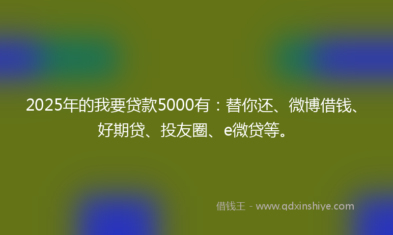 2025年的我要贷款5000有：替你还、微博借钱、好期贷、投友圈、e微贷等。