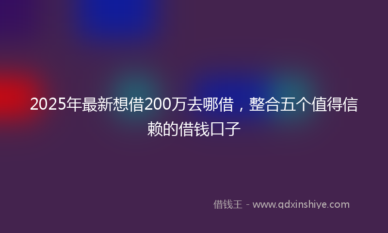 2025年最新想借200万去哪借，整合五个值得信赖的借钱口子