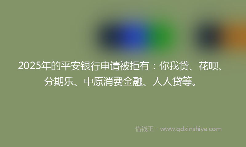 2025年的平安银行申请被拒有：你我贷、花呗、分期乐、中原消费金融、人人贷等。